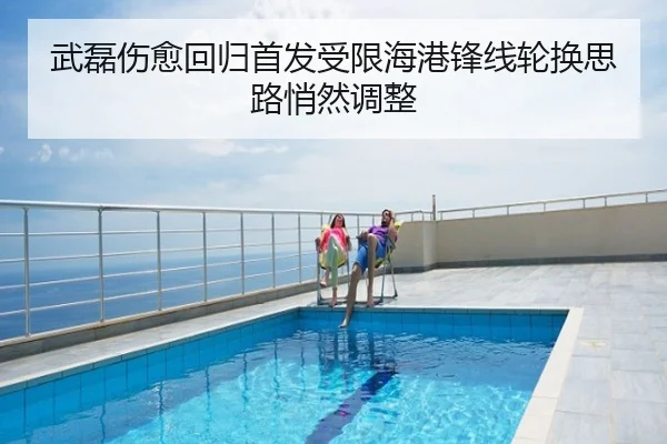 武磊伤愈回归首发受限海港锋线轮换思路悄然调整