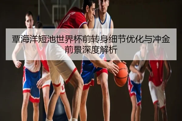 覃海洋短池世界杯前转身细节优化与冲金前景深度解析 - Qjuediqiushengcijizhanchang
